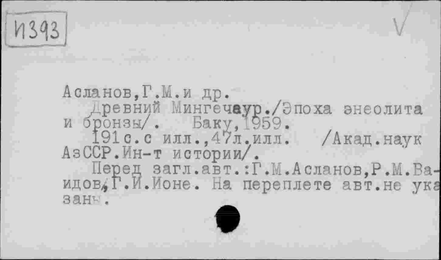 ﻿і USAS
Асланов,Г.М.и др.
древний Мингечаур./Эпоха энеолита и бронзы/. Баку,1959.
191 с.с илл.,47л.илл. /Акад.наук АзССР.Ин-т истории/.
Перед загл.авт.:Г.М.Асланов,?.М.Ва идов* т " зан1-.
эред загл.авт
^Г.И.Ионе. На переплете авт.не